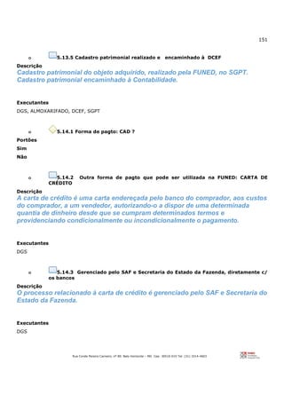 151
Rua Conde Pereira Carneiro, nº 80. Belo Horizonte – MG Cep: 30510-010 Tel: (31) 3314-4603
o 5.13.5 Cadastro patrimonial realizado e encaminhado à DCEF
Descrição
Cadastro patrimonial do objeto adquirido, realizado pela FUNED, no SGPT.
Cadastro patrimonial encaminhado à Contabilidade.
Executantes
DGS, ALMOXARIFADO, DCEF, SGPT
o 5.14.1 Forma de pagto: CAD ?
Portões
Sim
Não
o 5.14.2 Outra forma de pagto que pode ser utilizada na FUNED: CARTA DE
CRÉDITO
Descrição
A carta de crédito é uma carta endereçada pelo banco do comprador, aos custos
do comprador, a um vendedor, autorizando-o a dispor de uma determinada
quantia de dinheiro desde que se cumpram determinados termos e
providenciando condicionalmente ou incondicionalmente o pagamento.
Executantes
DGS
o 5.14.3 Gerenciado pelo SAF e Secretaria do Estado da Fazenda, diretamente c/
os bancos
Descrição
O processo relacionado à carta de crédito é gerenciado pelo SAF e Secretaria do
Estado da Fazenda.
Executantes
DGS
 