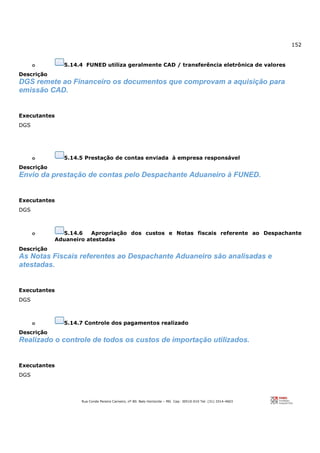 152
Rua Conde Pereira Carneiro, nº 80. Belo Horizonte – MG Cep: 30510-010 Tel: (31) 3314-4603
o 5.14.4 FUNED utiliza geralmente CAD / transferência eletrônica de valores
Descrição
DGS remete ao Financeiro os documentos que comprovam a aquisição para
emissão CAD.
Executantes
DGS
o 5.14.5 Prestação de contas enviada à empresa responsável
Descrição
Envio da prestação de contas pelo Despachante Aduaneiro à FUNED.
Executantes
DGS
o 5.14.6 Apropriação dos custos e Notas fiscais referente ao Despachante
Aduaneiro atestadas
Descrição
As Notas Fiscais referentes ao Despachante Aduaneiro são analisadas e
atestadas.
Executantes
DGS
o 5.14.7 Controle dos pagamentos realizado
Descrição
Realizado o controle de todos os custos de importação utilizados.
Executantes
DGS
 