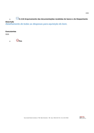 153
Rua Conde Pereira Carneiro, nº 80. Belo Horizonte – MG Cep: 30510-010 Tel: (31) 3314-4603
o 5.14.8 Arquivamento das documentações recebidas do banco e do Despachante
Descrição
Detalhamento de todas as despesas para aquisição do bem.
Executantes
DGS
o Fim
 