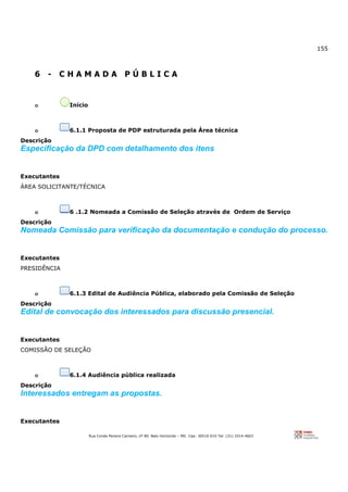 155
Rua Conde Pereira Carneiro, nº 80. Belo Horizonte – MG Cep: 30510-010 Tel: (31) 3314-4603
6 - C H A M A D A P Ú B L I C A
o Início
o 6.1.1 Proposta de PDP estruturada pela Área técnica
Descrição
Especificação da DPD com detalhamento dos itens
Executantes
ÁREA SOLICITANTE/TÉCNICA
o 6 .1.2 Nomeada a Comissão de Seleção através de Ordem de Serviço
Descrição
Nomeada Comissão para verificação da documentação e condução do processo.
Executantes
PRESIDÊNCIA
o 6.1.3 Edital de Audiência Pública, elaborado pela Comissão de Seleção
Descrição
Edital de convocação dos interessados para discussão presencial.
Executantes
COMISSÃO DE SELEÇÃO
o 6.1.4 Audiência pública realizada
Descrição
Interessados entregam as propostas.
Executantes
 