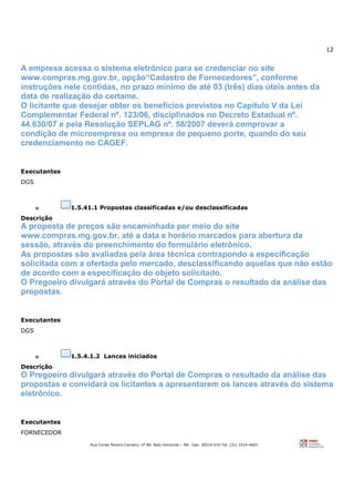 12
Rua Conde Pereira Carneiro, nº 80. Belo Horizonte – MG Cep: 30510-010 Tel: (31) 3314-4603
A empresa acessa o sistema eletrônico para se credenciar no site
www.compras.mg.gov.br, opção“Cadastro de Fornecedores”, conforme
instruções nele contidas, no prazo mínimo de até 03 (três) dias úteis antes da
data de realização do certame.
O licitante que desejar obter os benefícios previstos no Capítulo V da Lei
Complementar Federal nº. 123/06, disciplinados no Decreto Estadual nº.
44.630/07 e pela Resolução SEPLAG nº. 58/2007 deverá comprovar a
condição de microempresa ou empresa de pequeno porte, quando do seu
credenciamento no CAGEF.
Executantes
DGS
o 1.5.41.1 Propostas classificadas e/ou desclassificadas
Descrição
A proposta de preços são encaminhada por meio do site
www.compras.mg.gov.br, até a data e horário marcados para abertura da
sessão, através do preenchimento do formulário eletrônico.
As propostas são avaliadas pela área técnica contrapondo a especificação
solicitada com a ofertada pelo mercado, desclassificando aquelas que não estão
de acordo com a especificação do objeto solicitado.
O Pregoeiro divulgará através do Portal de Compras o resultado da análise das
propostas.
Executantes
DGS
o 1.5.4.1.2 Lances iniciados
Descrição
O Pregoeiro divulgará através do Portal de Compras o resultado da análise das
propostas e convidará os licitantes a apresentarem os lances através do sistema
eletrônico.
Executantes
FORNECEDOR
 