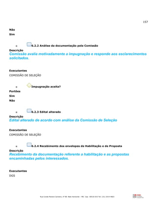 157
Rua Conde Pereira Carneiro, nº 80. Belo Horizonte – MG Cep: 30510-010 Tel: (31) 3314-4603
Não
Sim
o 6.2.2 Análise da documentação pela Comissão
Descrição
Comissão avalia motivadamente a impugnação e responde aos esclarecimentos
solicitados.
Executantes
COMISSÃO DE SELEÇÃO
o Impugnação aceita?
Portões
Sim
Não
o 6.2.3 Edital alterado
Descrição
Edital alterado de acordo com análise da Comissão de Seleção
Executantes
COMISSÃO DE SELEÇÃO
o 6.2.4 Recebimento dos envelopes de Habilitação e de Proposta
Descrição
Recebimento da documentação referente a habilitação e as propostas
encaminhadas pelos interessados.
Executantes
DGS
 