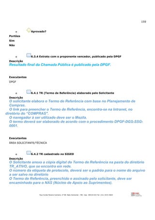 159
Rua Conde Pereira Carneiro, nº 80. Belo Horizonte – MG Cep: 30510-010 Tel: (31) 3314-4603
o Aprovado?
Portões
Sim
Não
o 6.3.4 Extrato com o proponente vencedor, publicado pela DPGF
Descrição
Resultado final da Chamada Pública é publicado pela DPGF.
Executantes
DPGF
o 6.4.1 TR (Termo de Referência) elaborado pelo Solicitante
Descrição
O solicitante elabora o Termo de Referência com base no Planejamento de
Compras.
O link para preencher o Termo de Referência, encontra-se na Intranet, no
diretório do “COMPRAS".
O navegador à ser utilizado deve ser o Mozila.
O termo deverá ser elaborado de acordo com o procedimento DPGF-DGS-SSG-
0001.
Executantes
ÁREA SOLICITANTE/TÉCNICA
o 6.4.2 TR cadastrado no SIGED
Descrição
O Solicitante anexa a cópia digital do Termo de Referência na pasta do diretório
TR_ATIVO, que se encontra em rede.
O número da etiqueta de protocolo, deverá ser o padrão para o nome do arquivo
a ser salvo no diretório
O Termo de Referência, preenchido e assinado pelo solicitante, deve ser
encaminhado para o NAS (Núcleo de Apoio ao Suprimentos).
 