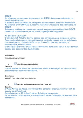 160
Rua Conde Pereira Carneiro, nº 80. Belo Horizonte – MG Cep: 30510-010 Tel: (31) 3314-4603
SIGED:
As etiquetas com número de protocolo do SIGED, devem ser solicitadas no
Serviço de Protocolo.
A etiqueta deve ser fixada no cabeçalho do documento: Termo de Referência.
Na intranet, em COMPRAS, é possível visualizar um resumo das operações no
SIGED.
Quaisquer dúvidas em relação aos cadastros ou operacionalização do SIGED,
devem ser encaminhadas para o e-mail: siged@funed.mg.gov.br.
No diretório TR_ATIVO:
O diretório TR_ATIVO é de livre acesso aos servidores, para inclusão e leitura.
Para as demais funções, como alteração e exclusão, deverá ocorrer solicitação
por e-mail para o chefe da SCCE ou SLC na DGS, que são os serviços
responsáveis por essa tarefa.
O principal objetivo da criação desse diretório é para que a CPL e o DGS tenham
acesso aos documentos digitalizados.
Executantes
ÁREA SOLICITANTE/TÉCNICA
o 6.4.3 T.R. recebido pelo NAS
Descrição
O NAS, Núcleo de Apoio ao Suprimentos, aceita a tramitação no SIGED e inicia
conferência do Termo de referência.
Executantes
NAS (NÚCLEO DE APOIO AO SUPRIMENTOS)
o 6.4.4 T.R. conferido de acordo com Check list
Descrição
O NAS, Núcleo de Apoio ao Suprimentos, confere o preenchimento do TR, de
acordo com Check List.
Caso haja erro, o TR é devolvido ao Solicitante para ajuste.
Se estiver em conformidade, é encaminhado para o ordenador de despesa para
assinatura.
 