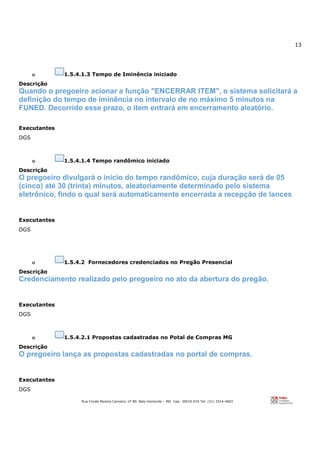 13
Rua Conde Pereira Carneiro, nº 80. Belo Horizonte – MG Cep: 30510-010 Tel: (31) 3314-4603
o 1.5.4.1.3 Tempo de Iminência iniciado
Descrição
Quando o pregoeiro acionar a função "ENCERRAR ITEM", o sistema solicitará a
definição do tempo de iminência no intervalo de no máximo 5 minutos na
FUNED. Decorrido esse prazo, o item entrará em encerramento aleatório.
Executantes
DGS
o 1.5.4.1.4 Tempo randômico iniciado
Descrição
O pregoeiro divulgará o início do tempo randômico, cuja duração será de 05
(cinco) até 30 (trinta) minutos, aleatoriamente determinado pelo sistema
eletrônico, findo o qual será automaticamente encerrada a recepção de lances
Executantes
DGS
o 1.5.4.2 Fornecedores credenciados no Pregão Presencial
Descrição
Credenciamento realizado pelo pregoeiro no ato da abertura do pregão.
Executantes
DGS
o 1.5.4.2.1 Propostas cadastradas no Potal de Compras MG
Descrição
O pregoeiro lança as propostas cadastradas no portal de compras.
Executantes
DGS
 