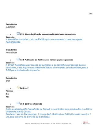 168
Rua Conde Pereira Carneiro, nº 80. Belo Horizonte – MG Cep: 30510-010 Tel: (31) 3314-4603
Executantes
AUDITORIA
o 6.7.4 Ato de Ratificação assinado pelo Autoridade competente
Descrição
A presidência assina o ato de Ratificação e encaminha o processo para
homologação
Executantes
PRESIDÊNCIA
o 6.7.5 Publicação da Ratificação e homologação do processo
Descrição
A DPGF homologa o processo de compras e encaminha o processo para o
contratos, caso haja necessidade de feitura de contrato ou encaminha para a
DGS para emissão de empenho.
Executantes
DPGF
o Contrato?
Portões
Sim
Não
o 6.8.1 Contrato elaborado
Descrição
Após assinado pelo Presidente da Funed, os contratos são publicados no Diário
Oficial de Minas Gerais.
Enviado 1 via ao Fornecedor, 1 via ao SAF (Aditivo) ou DGS (Contrato novo) e 1
via para arquivo no Serviço de Contratos.
 