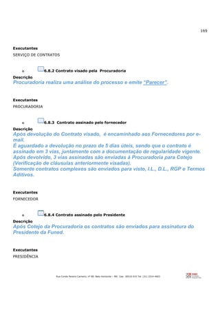 169
Rua Conde Pereira Carneiro, nº 80. Belo Horizonte – MG Cep: 30510-010 Tel: (31) 3314-4603
Executantes
SERVIÇO DE CONTRATOS
o 6.8.2 Contrato visado pela Procuradoria
Descrição
Procuradoria realiza uma análise do processo e emite “Parecer”.
Executantes
PROCURADORIA
o 6.8.3 Contrato assinado pelo fornecedor
Descrição
Após devolução do Contrato visado, é encaminhado aos Fornecedores por e-
mail.
É aguardado a devolução no prazo de 5 dias úteis, sendo que o contrato é
assinado em 3 vias, juntamente com a documentação de regularidade vigente.
Após devolvido, 3 vias assinadas são enviadas à Procuradoria para Cotejo
(Verificação de cláusulas anteriormente visadas).
Somente contratos complexos são enviados para visto, I.L., D.L., RGP e Termos
Aditivos.
Executantes
FORNECEDOR
o 6.8.4 Contrato assinado pelo Presidente
Descrição
Após Cotejo da Procuradoria os contratos são enviados para assinatura do
Presidente da Funed.
Executantes
PRESIDÊNCIA
 