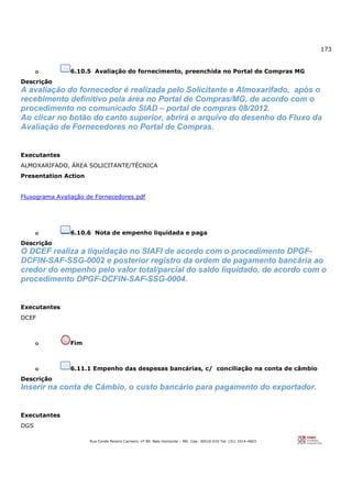 173
Rua Conde Pereira Carneiro, nº 80. Belo Horizonte – MG Cep: 30510-010 Tel: (31) 3314-4603
o 6.10.5 Avaliação do fornecimento, preenchida no Portal de Compras MG
Descrição
A avaliação do fornecedor é realizada pelo Solicitante e Almoxarifado, após o
recebimento definitivo pela área no Portal de Compras/MG, de acordo com o
procedimento no comunicado SIAD – portal de compras 08/2012.
Ao clicar no botão do canto superior, abrirá o arquivo do desenho do Fluxo da
Avaliação de Fornecedores no Portal de Compras.
Executantes
ALMOXARIFADO, ÁREA SOLICITANTE/TÉCNICA
Presentation Action
Fluxograma Avaliação de Fornecedores.pdf
o 6.10.6 Nota de empenho liquidada e paga
Descrição
O DCEF realiza a liquidação no SIAFI de acordo com o procedimento DPGF-
DCFIN-SAF-SSG-0002 e posterior registro da ordem de pagamento bancária ao
credor do empenho pelo valor total/parcial do saldo liquidado, de acordo com o
procedimento DPGF-DCFIN-SAF-SSG-0004.
Executantes
DCEF
o Fim
o 6.11.1 Empenho das despesas bancárias, c/ conciliação na conta de câmbio
Descrição
Inserir na conta de Cãmbio, o custo bancário para pagamento do exportador.
Executantes
DGS
 