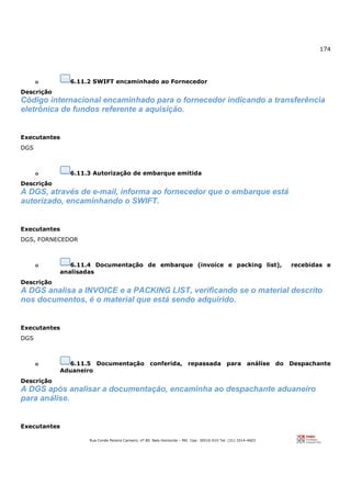 174
Rua Conde Pereira Carneiro, nº 80. Belo Horizonte – MG Cep: 30510-010 Tel: (31) 3314-4603
o 6.11.2 SWIFT encaminhado ao Fornecedor
Descrição
Código internacional encaminhado para o fornecedor indicando a transferência
eletrônica de fundos referente a aquisição.
Executantes
DGS
o 6.11.3 Autorização de embarque emitida
Descrição
A DGS, através de e-mail, informa ao fornecedor que o embarque está
autorizado, encaminhando o SWIFT.
Executantes
DGS, FORNECEDOR
o 6.11.4 Documentação de embarque (invoice e packing list), recebidas e
analisadas
Descrição
A DGS analisa a INVOICE e a PACKING LIST, verificando se o material descrito
nos documentos, é o material que está sendo adquirido.
Executantes
DGS
o 6.11.5 Documentação conferida, repassada para análise do Despachante
Aduaneiro
Descrição
A DGS após analisar a documentação, encaminha ao despachante aduaneiro
para análise.
Executantes
 