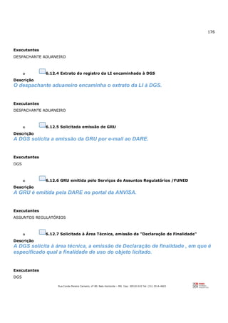 176
Rua Conde Pereira Carneiro, nº 80. Belo Horizonte – MG Cep: 30510-010 Tel: (31) 3314-4603
Executantes
DESPACHANTE ADUANEIRO
o 6.12.4 Extrato do registro da LI encaminhado à DGS
Descrição
O despachante aduaneiro encaminha o extrato da LI à DGS.
Executantes
DESPACHANTE ADUANEIRO
o 6.12.5 Solicitada emissão de GRU
Descrição
A DGS solicita a emissão da GRU por e-mail ao DARE.
Executantes
DGS
o 6.12.6 GRU emitida pelo Serviços de Assuntos Regulatórios /FUNED
Descrição
A GRU é emitida pela DARE no portal da ANVISA.
Executantes
ASSUNTOS REGULATÓRIOS
o 6.12.7 Solicitada à Área Técnica, emissão da "Declaração de Finalidade"
Descrição
A DGS solicita à área técnica, a emissão de Declaração de finalidade , em que é
especificado qual a finalidade de uso do objeto licitado.
Executantes
DGS
 