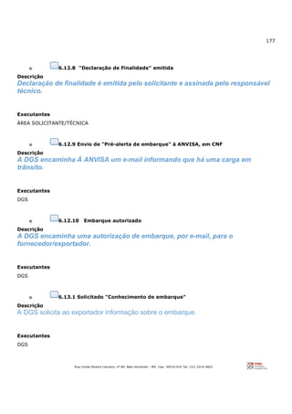 177
Rua Conde Pereira Carneiro, nº 80. Belo Horizonte – MG Cep: 30510-010 Tel: (31) 3314-4603
o 6.12.8 "Declaração de Finalidade" emitida
Descrição
Declaração de finalidade é emitida pelo solicitante e assinada pelo responsável
técnico.
Executantes
ÁREA SOLICITANTE/TÉCNICA
o 6.12.9 Envio de "Pré-alerta de embarque" à ANVISA, em CNF
Descrição
A DGS encaminha Á ANVISA um e-mail informando que há uma carga em
trânsito.
Executantes
DGS
o 6.12.10 Embarque autorizado
Descrição
A DGS encaminha uma autorização de embarque, por e-mail, para o
fornecedor/exportador.
Executantes
DGS
o 6.13.1 Solicitado "Conhecimento de embarque"
Descrição
A DGS solicita ao exportador informação sobre o embarque.
Executantes
DGS
 