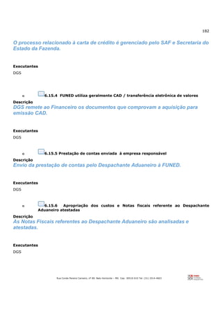 182
Rua Conde Pereira Carneiro, nº 80. Belo Horizonte – MG Cep: 30510-010 Tel: (31) 3314-4603
O processo relacionado à carta de crédito é gerenciado pelo SAF e Secretaria do
Estado da Fazenda.
Executantes
DGS
o 6.15.4 FUNED utiliza geralmente CAD / transferência eletrônica de valores
Descrição
DGS remete ao Financeiro os documentos que comprovam a aquisição para
emissão CAD.
Executantes
DGS
o 6.15.5 Prestação de contas enviada à empresa responsável
Descrição
Envio da prestação de contas pelo Despachante Aduaneiro à FUNED.
Executantes
DGS
o 6.15.6 Apropriação dos custos e Notas fiscais referente ao Despachante
Aduaneiro atestadas
Descrição
As Notas Fiscais referentes ao Despachante Aduaneiro são analisadas e
atestadas.
Executantes
DGS
 