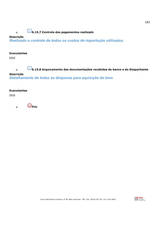183
Rua Conde Pereira Carneiro, nº 80. Belo Horizonte – MG Cep: 30510-010 Tel: (31) 3314-4603
o 6.15.7 Controle dos pagamentos realizado
Descrição
Realizado o controle de todos os custos de importação utilizados.
Executantes
DGS
o 6.15.8 Arquivamento das documentações recebidas do banco e do Despachante
Descrição
Detalhamento de todas as despesas para aquisição do bem.
Executantes
DGS
o Fim
 