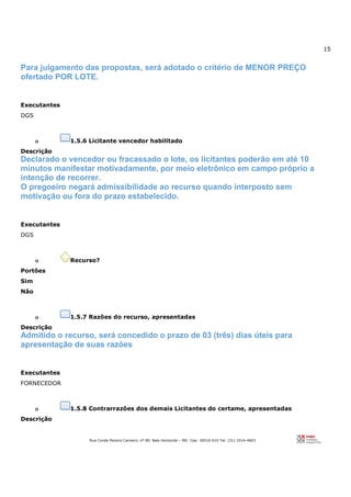 15
Rua Conde Pereira Carneiro, nº 80. Belo Horizonte – MG Cep: 30510-010 Tel: (31) 3314-4603
Para julgamento das propostas, será adotado o critério de MENOR PREÇO
ofertado POR LOTE.
Executantes
DGS
o 1.5.6 Licitante vencedor habilitado
Descrição
Declarado o vencedor ou fracassado o lote, os licitantes poderão em até 10
minutos manifestar motivadamente, por meio eletrônico em campo próprio a
intenção de recorrer.
O pregoeiro negará admissibilidade ao recurso quando interposto sem
motivação ou fora do prazo estabelecido.
Executantes
DGS
o Recurso?
Portões
Sim
Não
o 1.5.7 Razões do recurso, apresentadas
Descrição
Admitido o recurso, será concedido o prazo de 03 (três) dias úteis para
apresentação de suas razões
Executantes
FORNECEDOR
o 1.5.8 Contrarrazões dos demais Licitantes do certame, apresentadas
Descrição
 