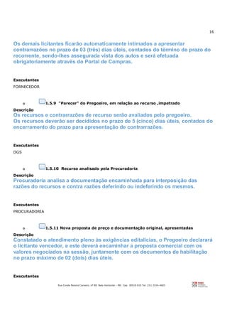 16
Rua Conde Pereira Carneiro, nº 80. Belo Horizonte – MG Cep: 30510-010 Tel: (31) 3314-4603
Os demais licitantes ficarão automaticamente intimados a apresentar
contrarrazões no prazo de 03 (três) dias úteis, contados do término do prazo do
recorrente, sendo-lhes assegurada vista dos autos e será efetuada
obrigatoriamente através do Portal de Compras.
Executantes
FORNECEDOR
o 1.5.9 "Parecer" do Pregoeiro, em relação ao recurso ,impetrado
Descrição
Os recursos e contrarrazões de recurso serão avaliados pelo pregoeiro.
Os recursos deverão ser decididos no prazo de 5 (cinco) dias úteis, contados do
encerramento do prazo para apresentação de contrarrazões.
Executantes
DGS
o 1.5.10 Recurso analisado pela Procuradoria
Descrição
Procuradoria analisa a documentação encaminhada para interposição das
razões do recursos e contra razões deferindo ou indeferindo os mesmos.
Executantes
PROCURADORIA
o 1.5.11 Nova proposta de preço e documentação original, apresentadas
Descrição
Constatado o atendimento pleno às exigências editalícias, o Pregoeiro declarará
o licitante vencedor, e este deverá encaminhar a proposta comercial com os
valores negociados na sessão, juntamente com os documentos de habilitação
no prazo máximo de 02 (dois) dias úteis.
Executantes
 