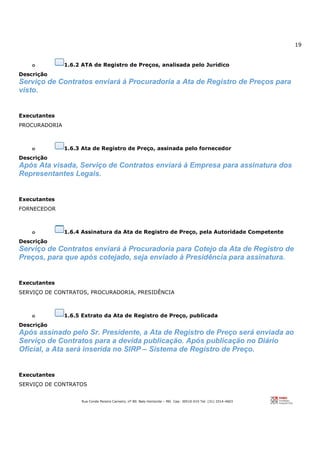 19
Rua Conde Pereira Carneiro, nº 80. Belo Horizonte – MG Cep: 30510-010 Tel: (31) 3314-4603
o 1.6.2 ATA de Registro de Preços, analisada pelo Jurídico
Descrição
Serviço de Contratos enviará à Procuradoria a Ata de Registro de Preços para
visto.
Executantes
PROCURADORIA
o 1.6.3 Ata de Registro de Preço, assinada pelo fornecedor
Descrição
Após Ata visada, Serviço de Contratos enviará à Empresa para assinatura dos
Representantes Legais.
Executantes
FORNECEDOR
o 1.6.4 Assinatura da Ata de Registro de Preço, pela Autoridade Competente
Descrição
Serviço de Contratos enviará à Procuradoria para Cotejo da Ata de Registro de
Preços, para que após cotejado, seja enviado à Presidência para assinatura.
Executantes
SERVIÇO DE CONTRATOS, PROCURADORIA, PRESIDÊNCIA
o 1.6.5 Extrato da Ata de Registro de Preço, publicada
Descrição
Após assinado pelo Sr. Presidente, a Ata de Registro de Preço será enviada ao
Serviço de Contratos para a devida publicação. Após publicação no Diário
Oficial, a Ata será inserida no SIRP – Sistema de Registro de Preço.
Executantes
SERVIÇO DE CONTRATOS
 