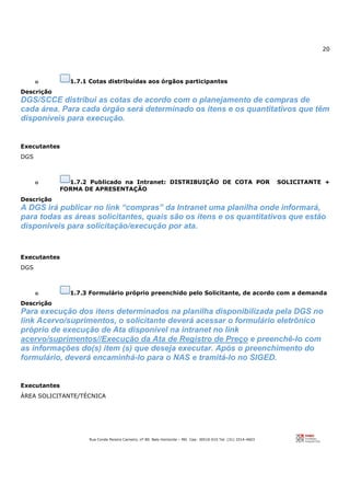 20
Rua Conde Pereira Carneiro, nº 80. Belo Horizonte – MG Cep: 30510-010 Tel: (31) 3314-4603
o 1.7.1 Cotas distribuídas aos órgãos participantes
Descrição
DGS/SCCE distribui as cotas de acordo com o planejamento de compras de
cada área. Para cada órgão será determinado os itens e os quantitativos que têm
disponíveis para execução.
Executantes
DGS
o 1.7.2 Publicado na Intranet: DISTRIBUIÇÃO DE COTA POR SOLICITANTE +
FORMA DE APRESENTAÇÃO
Descrição
A DGS irá publicar no link “compras” da Intranet uma planilha onde informará,
para todas as áreas solicitantes, quais são os itens e os quantitativos que estão
disponíveis para solicitação/execução por ata.
Executantes
DGS
o 1.7.3 Formulário próprio preenchido pelo Solicitante, de acordo com a demanda
Descrição
Para execução dos itens determinados na planilha disponibilizada pela DGS no
link Acervo/suprimentos, o solicitante deverá acessar o formulário eletrônico
próprio de execução de Ata disponível na intranet no link
acervo/suprimentos//Execução da Ata de Registro de Preço e preenchê-lo com
as informações do(s) item (s) que deseja executar. Após o preenchimento do
formulário, deverá encaminhá-lo para o NAS e tramitá-lo no SIGED.
Executantes
ÁREA SOLICITANTE/TÉCNICA
 