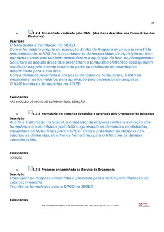 21
Rua Conde Pereira Carneiro, nº 80. Belo Horizonte – MG Cep: 30510-010 Tel: (31) 3314-4603
o 1.7.4 Consolidado realizado pelo NAS, (dos itens descritos nos Formulários das
Diretorias)
Descrição
O NAS aceita a tramitação no SIGED.
Com o formulário próprio de execução da Ata de Registro de preço preenchido
pelo solicitante, o NAS faz o levantamento da necessidade de aquisição do item
por outras áreas que também demandaram a aquisição do item no planejamento.
Solicitará às demais áreas que preencham o formulário eletrônico caso queiram
requisitar naquele mesmo momento parte ou totalidade do quantitativo
determinado para a sua área.
Com a demanda levantada e em posse de todos os formulários, o NAS irá
encaminhar os formulários para aprovação pelo ordenador de despesas.
O NAS tramita os formulários no SIGED.
Executantes
NAS (NÚCLEO DE APOIO AO SUPRIMENTOS), DIREÇÃO
o 1.7.5 Formulário de demanda concluído e aprovado pelo Ordenador de Despesas
Descrição
Aceita a Tramitação no SIGED, o ordenador de despesa realiza a avaliação dos
formulários encaminhados pelo NAS e aprovando as demandas requisitadas,
encaminha os formulários para a DPGO. Caso o ordenador de despesa não
autorize as demandas, devolve os formulários para o NAS com as devidas
considerações.
Executantes
DIREÇÃO
o 1.7.6 Processo encaminhado ao Serviço de Orçamento
Descrição
Ordenador de despesa encaminha o processo para a DPGO para liberação de
cota orçamentária.
Tramita os formulários para a DPGO no SIGED
Executantes
 
