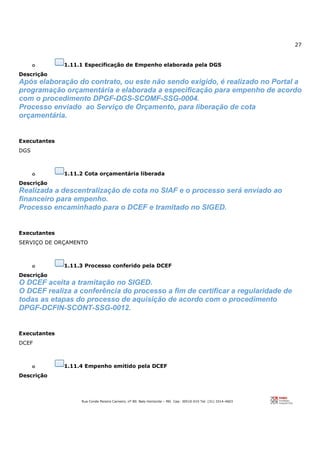 27
Rua Conde Pereira Carneiro, nº 80. Belo Horizonte – MG Cep: 30510-010 Tel: (31) 3314-4603
o 1.11.1 Especificação de Empenho elaborada pela DGS
Descrição
Após elaboração do contrato, ou este não sendo exigido, é realizado no Portal a
programação orçamentária e elaborada a especificação para empenho de acordo
com o procedimento DPGF-DGS-SCOMF-SSG-0004.
Processo enviado ao Serviço de Orçamento, para liberação de cota
orçamentária.
Executantes
DGS
o 1.11.2 Cota orçamentária liberada
Descrição
Realizada a descentralização de cota no SIAF e o processo será enviado ao
financeiro para empenho.
Processo encaminhado para o DCEF e tramitado no SIGED.
Executantes
SERVIÇO DE ORÇAMENTO
o 1.11.3 Processo conferido pela DCEF
Descrição
O DCEF aceita a tramitação no SIGED.
O DCEF realiza a conferência do processo a fim de certificar a regularidade de
todas as etapas do processo de aquisição de acordo com o procedimento
DPGF-DCFIN-SCONT-SSG-0012.
Executantes
DCEF
o 1.11.4 Empenho emitido pela DCEF
Descrição
 