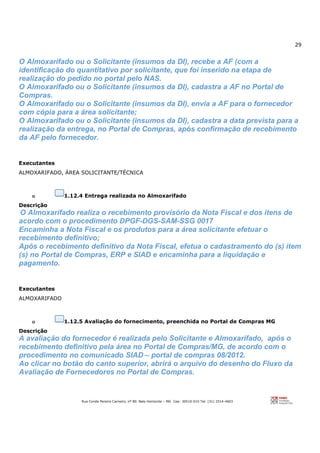 29
Rua Conde Pereira Carneiro, nº 80. Belo Horizonte – MG Cep: 30510-010 Tel: (31) 3314-4603
O Almoxarifado ou o Solicitante (insumos da DI), recebe a AF (com a
identificação do quantitativo por solicitante, que foi inserido na etapa de
realização do pedido no portal pelo NAS.
O Almoxarifado ou o Solicitante (insumos da DI), cadastra a AF no Portal de
Compras.
O Almoxarifado ou o Solicitante (insumos da DI), envia a AF para o fornecedor
com cópia para a área solicitante;
O Almoxarifado ou o Solicitante (insumos da DI), cadastra a data prevista para a
realização da entrega, no Portal de Compras, após confirmação de recebimento
da AF pelo fornecedor.
Executantes
ALMOXARIFADO, ÁREA SOLICITANTE/TÉCNICA
o 1.12.4 Entrega realizada no Almoxarifado
Descrição
O Almoxarifado realiza o recebimento provisório da Nota Fiscal e dos itens de
acordo com o procedimento DPGF-DGS-SAM-SSG 0017
Encaminha a Nota Fiscal e os produtos para a área solicitante efetuar o
recebimento definitivo;
Após o recebimento definitivo da Nota Fiscal, efetua o cadastramento do (s) item
(s) no Portal de Compras, ERP e SIAD e encaminha para a liquidação e
pagamento.
Executantes
ALMOXARIFADO
o 1.12.5 Avaliação do fornecimento, preenchida no Portal de Compras MG
Descrição
A avaliação do fornecedor é realizada pelo Solicitante e Almoxarifado, após o
recebimento definitivo pela área no Portal de Compras/MG, de acordo com o
procedimento no comunicado SIAD – portal de compras 08/2012.
Ao clicar no botão do canto superior, abrirá o arquivo do desenho do Fluxo da
Avaliação de Fornecedores no Portal de Compras.
 