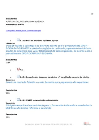 30
Rua Conde Pereira Carneiro, nº 80. Belo Horizonte – MG Cep: 30510-010 Tel: (31) 3314-4603
Executantes
ALMOXARIFADO, ÁREA SOLICITANTE/TÉCNICA
Presentation Action
Fluxograma Avaliação de Fornecedores.pdf
o 1.12.6 Nota de empenho liquidada e paga
Descrição
O DCEF realiza a liquidação no SIAFI de acordo com o procedimento DPGF-
DCFIN-SAF-SSG-0002 e posterior registro da ordem de pagamento bancária ao
credor do empenho pelo valor total/parcial do saldo liquidado, de acordo com o
procedimento DPGF-DCFIN-SAF-SSG-0004.
Executantes
DCEF
o Fim
o 1.13.1 Empenho das despesas bancárias, c/ conciliação na conta de câmbio
Descrição
Inserir na conta de Cãmbio, o custo bancário para pagamento do exportador.
Executantes
DGS
o 1.13.2 SWIFT encaminhado ao Fornecedor
Descrição
Código internacional encaminhado para o fornecedor indicando a transferência
eletrônica de fundos referente a aquisição
Executantes
DGS
 