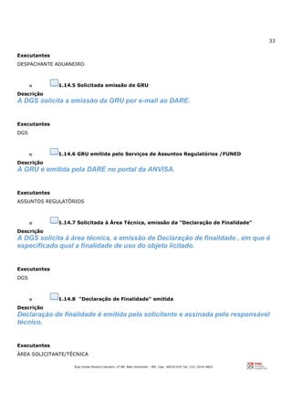 33
Rua Conde Pereira Carneiro, nº 80. Belo Horizonte – MG Cep: 30510-010 Tel: (31) 3314-4603
Executantes
DESPACHANTE ADUANEIRO
o 1.14.5 Solicitada emissão de GRU
Descrição
A DGS solicita a emissão da GRU por e-mail ao DARE.
Executantes
DGS
o 1.14.6 GRU emitida pelo Serviços de Assuntos Regulatórios /FUNED
Descrição
A GRU é emitida pela DARE no portal da ANVISA.
Executantes
ASSUNTOS REGULATÓRIOS
o 1.14.7 Solicitada à Área Técnica, emissão da "Declaração de Finalidade"
Descrição
A DGS solicita à área técnica, a emissão de Declaração de finalidade , em que é
especificado qual a finalidade de uso do objeto licitado.
Executantes
DGS
o 1.14.8 "Declaração de Finalidade" emitida
Descrição
Declaração de finalidade é emitida pelo solicitante e assinada pelo responsável
técnico.
Executantes
ÁREA SOLICITANTE/TÉCNICA
 