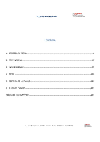 FLUXO SUPRIMENTOS
Rua Conde Pereira Carneiro, nº 80. Belo Horizonte – MG Cep: 30510-010 Tel: (31) 3314-4603
LEGENDA
1 - REGISTRO DE PREÇO ................................................................................................................1
2 - CONVENCIONAL......................................................................................................................40
3 - INEXIGIBILIDADE ...................................................................................................................75
4 - COTEP ................................................................................................................................. 106
5 - DISPENSA DE LICITAÇÃO....................................................................................................... 124
6 - CHAMADA PÚBLICA ............................................................................................................... 154
RECURSOS (EXECUTANTES) ........................................................................................................ 184
 