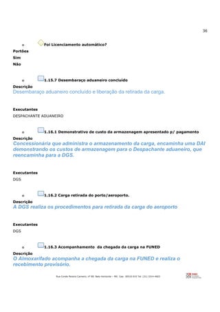36
Rua Conde Pereira Carneiro, nº 80. Belo Horizonte – MG Cep: 30510-010 Tel: (31) 3314-4603
o Foi Licenciamento automático?
Portões
Sim
Não
o 1.15.7 Desembaraço aduaneiro concluído
Descrição
Desembaraço aduaneiro concluído e liberação da retirada da carga.
Executantes
DESPACHANTE ADUANEIRO
o 1.16.1 Demonstrativo de custo da armazenagem apresentado p/ pagamento
Descrição
Concessionária que administra o armazenamento da carga, encaminha uma DAI
demonstrando os custos de armazenagem para o Despachante aduaneiro, que
reencaminha para a DGS.
Executantes
DGS
o 1.16.2 Carga retirada do porto/aeroporto.
Descrição
A DGS realiza os procedimentos para retirada da carga do aeroporto
Executantes
DGS
o 1.16.3 Acompanhamento da chegada da carga na FUNED
Descrição
O Almoxarifado acompanha a chegada da carga na FUNED e realiza o
recebimento provisório.
 