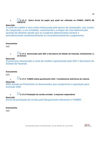 38
Rua Conde Pereira Carneiro, nº 80. Belo Horizonte – MG Cep: 30510-010 Tel: (31) 3314-4603
o 1.17..2 Outra forma de pagto que pode ser utilizada na FUNED: CARTA DE
CRÉDITO
Descrição
A carta de crédito é uma carta endereçada pelo banco do comprador, aos custos
do comprador, a um vendedor, autorizando-o a dispor de uma determinada
quantia de dinheiro desde que se cumpram determinados termos e
providenciando condicionalmente ou incondicionalmente o pagamento.
Executantes
DGS
o 1.17.3 Gerenciado pelo SAF e Secretaria do Estado da Fazenda, diretamente c/
os bancos
Descrição
O processo relacionado à carta de crédito é gerenciado pelo SAF e Secretaria do
Estado da Fazenda.
Executantes
DGS
o 1.17.4 FUNED utiliza geralmente CAD / transferência eletrônica de valores
Descrição
DGS remete ao Financeiro os documentos que comprovam a aquisição para
emissão CAD.
o 1.17.5 Prestação de contas enviada à empresa responsável
Descrição
Envio da prestação de contas pelo Despachante Aduaneiro à FUNED.
Executantes
DGS
 