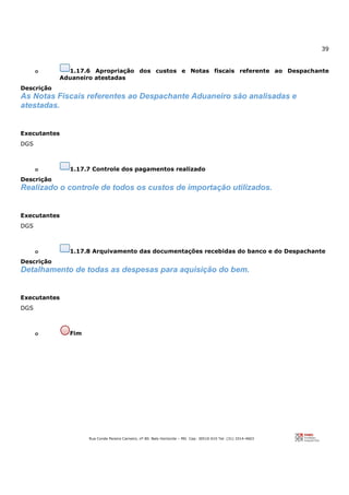 39
Rua Conde Pereira Carneiro, nº 80. Belo Horizonte – MG Cep: 30510-010 Tel: (31) 3314-4603
o 1.17.6 Apropriação dos custos e Notas fiscais referente ao Despachante
Aduaneiro atestadas
Descrição
As Notas Fiscais referentes ao Despachante Aduaneiro são analisadas e
atestadas.
Executantes
DGS
o 1.17.7 Controle dos pagamentos realizado
Descrição
Realizado o controle de todos os custos de importação utilizados.
Executantes
DGS
o 1.17.8 Arquivamento das documentações recebidas do banco e do Despachante
Descrição
Detalhamento de todas as despesas para aquisição do bem.
Executantes
DGS
o Fim
 