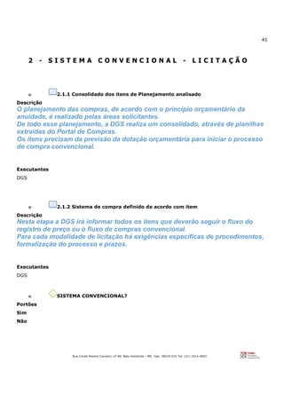 41
Rua Conde Pereira Carneiro, nº 80. Belo Horizonte – MG Cep: 30510-010 Tel: (31) 3314-4603
2 - S I S T E M A C O N V E N C I O N A L - L I C I T A Ç Ã O
o 2.1.1 Consolidado dos itens de Planejamento analisado
Descrição
O planejamento das compras, de acordo com o princípio orçamentário da
anuidade, é realizado pelas áreas solicitantes.
De todo esse planejamento, a DGS realiza um consolidado, através de planilhas
extraídas do Portal de Compras.
Os itens precisam da previsão da dotação orçamentária para iniciar o processo
de compra convencional.
Executantes
DGS
o 2.1.2 Sistema de compra definido de acordo com item
Descrição
Nesta etapa a DGS irá informar todos os itens que deverão seguir o fluxo do
registro de preço ou o fluxo de compras convencional.
Para cada modalidade de licitação há exigências específicas de procedimentos,
formalização do processo e prazos.
Executantes
DGS
o SISTEMA CONVENCIONAL?
Portões
Sim
Não
 