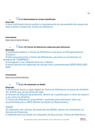 42
Rua Conde Pereira Carneiro, nº 80. Belo Horizonte – MG Cep: 30510-010 Tel: (31) 3314-4603
o 2.1.3 Necessidade de compra identificada
Descrição
A área solicitante deverá realizar o levantamento da necessidade de compra da
área e iniciar a feitura de Termo de referência.
Executantes
ÁREA SOLICITANTE/TÉCNICA
o 2.2.1 TR (Termo de Referência) elaborado pelo Solicitante
Descrição
O solicitante elabora o Termo de Referência com base no Planejamento de
Compras.
O link para preencher o Termo de Referência, encontra-se na Intranet, no
diretório do "COMPRAS".
O navegador à ser utilizado deve ser o Mozila.
O termo deverá ser elaborado de acordo com o procedimento DPGF-DGS-SSG-
0001.
Executantes
ÁREA SOLICITANTE/TÉCNICA
o 2.2.2 TR cadastrado no SIGED
Descrição
O Solicitante anexa a cópia digital do Termo de Referência na pasta do diretório
TR_ATIVO, que se encontra em rede.
O número da etiqueta de protocolo, deverá ser o padrão para o nome do arquivo
a ser salvo no diretório
O Termo de Referência, preenchido e assinado pelo solicitante, deve ser
encaminhado para o NAS (Núcleo de Apoio ao Suprimentos).
SIGED:
As etiquetas com número de protocolo do SIGED, devem ser solicitadas no
Serviço de Protocolo.
A etiqueta deve ser fixada no cabeçalho do documento: Termo de Referência.
 