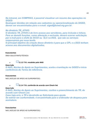 43
Rua Conde Pereira Carneiro, nº 80. Belo Horizonte – MG Cep: 30510-010 Tel: (31) 3314-4603
Na intranet, em COMPRAS, é possível visualizar um resumo das operações no
SIGED.
Quaisquer dúvidas em relação aos cadastros ou operacionalização do SIGED,
devem ser encaminhadas para o e-mail: siged@funed.mg.gov.br.
No diretório TR_ATIVO:
O diretório TR_ATIVO é de livre acesso aos servidores, para inclusão e leitura.
Para as demais funções, como alteração e exclusão, deverá ocorrer solicitação
por e-mail para o chefe da SCCE ou SLC na DGS, que são os serviços
responsáveis por essa tarefa.
O principal objetivo da criação desse diretório é para que a CPL e o DGS tenham
acesso aos documentos digitalizados.
Executantes
ÁREA SOLICITANTE/TÉCNICA
o 2.2.3 T.R. recebido pelo NAS
Descrição
O NAS, Núcleo de Apoio ao Suprimentos, aceita a tramitação no SIGED e inicia
conferência do Termo de referência.
Executantes
NAS (NÚCLEO DE APOIO AO SUPRIMENTOS)
o 2.2.4 T.R. conferido de acordo com Check list
Descrição
O NAS, Núcleo de Apoio ao Suprimentos, confere o preenchimento do TR, de
acordo com Check List.
Caso haja erro, o TR é devolvido ao Solicitante para ajuste.
Se estiver em conformidade, é encaminhado para o ordenador de despesa para
assinatura.
Executantes
NAS (NÚCLEO DE APOIO AO SUPRIMENTOS)
 
