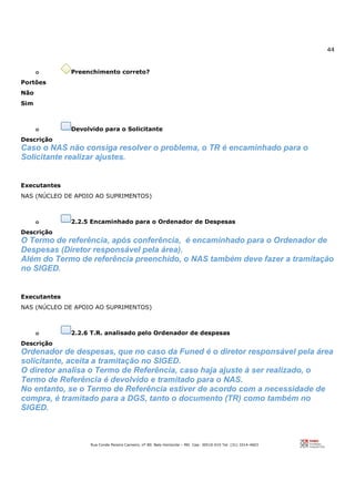 44
Rua Conde Pereira Carneiro, nº 80. Belo Horizonte – MG Cep: 30510-010 Tel: (31) 3314-4603
o Preenchimento correto?
Portões
Não
Sim
o Devolvido para o Solicitante
Descrição
Caso o NAS não consiga resolver o problema, o TR é encaminhado para o
Solicitante realizar ajustes.
Executantes
NAS (NÚCLEO DE APOIO AO SUPRIMENTOS)
o 2.2.5 Encaminhado para o Ordenador de Despesas
Descrição
O Termo de referência, após conferência, é encaminhado para o Ordenador de
Despesas (Diretor responsável pela área).
Além do Termo de referência preenchido, o NAS também deve fazer a tramitação
no SIGED.
Executantes
NAS (NÚCLEO DE APOIO AO SUPRIMENTOS)
o 2.2.6 T.R. analisado pelo Ordenador de despesas
Descrição
Ordenador de despesas, que no caso da Funed é o diretor responsável pela área
solicitante, aceita a tramitação no SIGED.
O diretor analisa o Termo de Referência, caso haja ajuste à ser realizado, o
Termo de Referência é devolvido e tramitado para o NAS.
No entanto, se o Termo de Referência estiver de acordo com a necessidade de
compra, é tramitado para a DGS, tanto o documento (TR) como também no
SIGED.
 