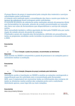 46
Rua Conde Pereira Carneiro, nº 80. Belo Horizonte – MG Cep: 30510-010 Tel: (31) 3314-4603
O grupo Banco de preço é responsável pela cotação dos materiais e serviços
requisitados pelos solicitantes.
A cotação será realizada após a consolidação dos itens e assim que todos os
termos de referência forem entregues pelos solicitantes.
A consulta do preços de referência serão realizadas através de pesquisa direta
aos fornecedores no mercado, através de e-mails encaminhados ou consulta
dos itens nos sites de fornecedores que disponibilizam o serviço de cotação
online.
Será consultado também a última aquisição do item pela FUNED e/ou por outro
órgão do estado através do portal de compras.
Finalizado o prazo de resposta dos fornecedores, definido em procedimento,
todas as propostas recebidas serão incluídas no processo e encaminhadas para
o NAS.
Executantes
DGS
o 2.3.2 Cotação e pasta do processo, encaminhados ao Solicitante
Descrição
DGS tramita no SIGED e encaminha a pasta do processo e as cotações para o
solicitante realizar a avaliação.
Executantes
DGS
o 2.3.3 Cotação (Pesquisa de preço) analisada pelo Solicitante
Descrição
Solicitante aceita a tramitação no SIGED e analisa as cotações contrapondo a
especificação que foi solicitada com o encaminhado pelo fornecedor.
NAS, que é responsável em concentrar todas as informações das compras de
todas as diretorias realiza análise das cotações junto com o solicitante.
Solicitante aprova, caso haja três ou mais cotações.
Executantes
ÁREA SOLICITANTE/TÉCNICA
 