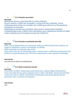 47
Rua Conde Pereira Carneiro, nº 80. Belo Horizonte – MG Cep: 30510-010 Tel: (31) 3314-4603
o 2.3.4 Cotações aprovadas?
Descrição
Solicitante aprova, caso haja três ou mais cotações.
Se por ventura, o DGS não conseguir o mínimo de três cotações, a área
solicitante deve entrar em contato com o DGS para informar os fornecedores
existentes no mercado.
Esgotadas as buscas por cotações, deve ocorrer ajuda mútua (cotação
compartilhada) entre o DGS e área solicitante, para viabilizarem formas de obter
outas cotações para formação do preço de referência.
o 2.3.5 Cotações consolidadas pelo NAS
Descrição
NAS, que é responsável em concentrar todas as informações das compras de
todas as diretorias, aceita a tramitação no SIGED.
NAS consolida as cotações das áreas.
Caso haja mais de um solicitante para o mesmo item, o NAS fica responsável em
alinhar as especificações dos TR´s dos solicitantes e das cotações realizadas.
Executantes
NAS (NÚCLEO DE APOIO AO SUPRIMENTOS)
o 2.3.6 Mapa Comparativo gerado
Descrição
O servidor da DGS, responsável pelo processo, elabora Mapa Comparativo.
Caso não haja três ou mais cotações para o item solicitado, deverá encaminhar
o processo para a DPGF, solicitando autorização para prosseguimento do
processo com o mínimo de cotações.
Executantes
DGS
 