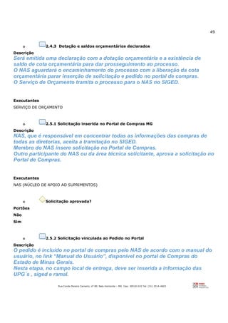 49
Rua Conde Pereira Carneiro, nº 80. Belo Horizonte – MG Cep: 30510-010 Tel: (31) 3314-4603
o 2.4.3 Dotação e saldos orçamentários declarados
Descrição
Será emitida uma declaração com a dotação orçamentária e a existência de
saldo de cota orçamentária para dar prosseguimento ao processo.
O NAS aguardará o encaminhamento do processo com a liberação da cota
orçamentária parar inserção de solicitação e pedido no portal de compras.
O Serviço de Orçamento tramita o processo para o NAS no SIGED.
Executantes
SERVIÇO DE ORÇAMENTO
o 2.5.1 Solicitação inserida no Portal de Compras MG
Descrição
NAS, que é responsável em concentrar todas as informações das compras de
todas as diretorias, aceita a tramitação no SIGED.
Membro do NAS insere solicitação no Portal de Compras.
Outro participante do NAS ou da área técnica solicitante, aprova a solicitação no
Portal de Compras.
Executantes
NAS (NÚCLEO DE APOIO AO SUPRIMENTOS)
o Solicitação aprovada?
Portões
Não
Sim
o 2.5.2 Solicitação vinculada ao Pedido no Portal
Descrição
O pedido é incluído no portal de compras pelo NAS de acordo com o manual do
usuário, no link “Manual do Usuário”, disponível no portal de Compras do
Estado de Minas Gerais.
Nesta etapa, no campo local de entrega, deve ser inserida a informação das
UPG´s , siged e ramal.
 