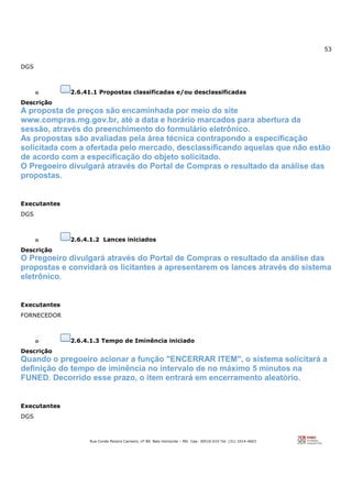 53
Rua Conde Pereira Carneiro, nº 80. Belo Horizonte – MG Cep: 30510-010 Tel: (31) 3314-4603
DGS
o 2.6.41.1 Propostas classificadas e/ou desclassificadas
Descrição
A proposta de preços são encaminhada por meio do site
www.compras.mg.gov.br, até a data e horário marcados para abertura da
sessão, através do preenchimento do formulário eletrônico.
As propostas são avaliadas pela área técnica contrapondo a especificação
solicitada com a ofertada pelo mercado, desclassificando aquelas que não estão
de acordo com a especificação do objeto solicitado.
O Pregoeiro divulgará através do Portal de Compras o resultado da análise das
propostas.
Executantes
DGS
o 2.6.4.1.2 Lances iniciados
Descrição
O Pregoeiro divulgará através do Portal de Compras o resultado da análise das
propostas e convidará os licitantes a apresentarem os lances através do sistema
eletrônico.
Executantes
FORNECEDOR
o 2.6.4.1.3 Tempo de Iminência iniciado
Descrição
Quando o pregoeiro acionar a função "ENCERRAR ITEM", o sistema solicitará a
definição do tempo de iminência no intervalo de no máximo 5 minutos na
FUNED. Decorrido esse prazo, o item entrará em encerramento aleatório.
Executantes
DGS
 