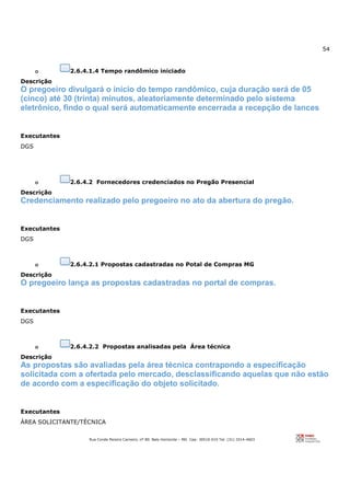 54
Rua Conde Pereira Carneiro, nº 80. Belo Horizonte – MG Cep: 30510-010 Tel: (31) 3314-4603
o 2.6.4.1.4 Tempo randômico iniciado
Descrição
O pregoeiro divulgará o início do tempo randômico, cuja duração será de 05
(cinco) até 30 (trinta) minutos, aleatoriamente determinado pelo sistema
eletrônico, findo o qual será automaticamente encerrada a recepção de lances
Executantes
DGS
o 2.6.4.2 Fornecedores credenciados no Pregão Presencial
Descrição
Credenciamento realizado pelo pregoeiro no ato da abertura do pregão.
Executantes
DGS
o 2.6.4.2.1 Propostas cadastradas no Potal de Compras MG
Descrição
O pregoeiro lança as propostas cadastradas no portal de compras.
Executantes
DGS
o 2.6.4.2.2 Propostas analisadas pela Área técnica
Descrição
As propostas são avaliadas pela área técnica contrapondo a especificação
solicitada com a ofertada pelo mercado, desclassificando aquelas que não estão
de acordo com a especificação do objeto solicitado.
Executantes
ÁREA SOLICITANTE/TÉCNICA
 