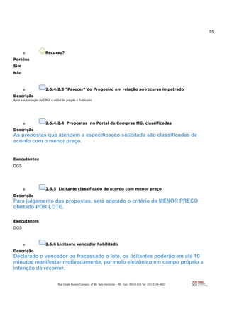 55
Rua Conde Pereira Carneiro, nº 80. Belo Horizonte – MG Cep: 30510-010 Tel: (31) 3314-4603
o Recurso?
Portões
Sim
Não
o 2.6.4.2.3 "Parecer" do Pregoeiro em relação ao recurso impetrado
Descrição
Após a autorização da DPGF o edital do pregão é Publicado.
o 2.6.4.2.4 Propostas no Portal de Compras MG, classificadas
Descrição
As propostas que atendem a especificação solicitada são classificadas de
acordo com o menor preço.
Executantes
DGS
o 2.6.5 Licitante classificado de acordo com menor preço
Descrição
Para julgamento das propostas, será adotado o critério de MENOR PREÇO
ofertado POR LOTE.
Executantes
DGS
o 2.6.6 Licitante vencedor habilitado
Descrição
Declarado o vencedor ou fracassado o lote, os licitantes poderão em até 10
minutos manifestar motivadamente, por meio eletrônico em campo próprio a
intenção de recorrer.
 
