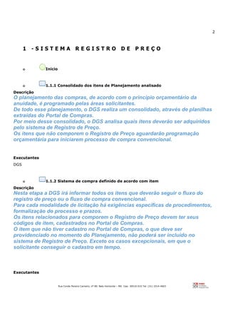 2
Rua Conde Pereira Carneiro, nº 80. Belo Horizonte – MG Cep: 30510-010 Tel: (31) 3314-4603
1 - S I S T E M A R E G I S T R O D E P R E Ç O
o Início
o 1.1.1 Consolidado dos itens de Planejamento analisado
Descrição
O planejamento das compras, de acordo com o princípio orçamentário da
anuidade, é programado pelas áreas solicitantes.
De todo esse planejamento, o DGS realiza um consolidado, através de planilhas
extraídas do Portal de Compras.
Por meio desse consolidado, o DGS analisa quais itens deverão ser adquiridos
pelo sistema de Registro de Preço.
Os itens que não comporem o Registro de Preço aguardarão programação
orçamentária para iniciarem processo de compra convencional.
Executantes
DGS
o 1.1.2 Sistema de compra definido de acordo com item
Descrição
Nesta etapa a DGS irá informar todos os itens que deverão seguir o fluxo do
registro de preço ou o fluxo de compra convencional.
Para cada modalidade de licitação há exigências específicas de procedimentos,
formalização do processo e prazos.
Os itens relacionados para comporem o Registro de Preço devem ter seus
códigos de item, cadastrados no Portal de Compras.
O item que não tiver cadastro no Portal de Compras, o que deve ser
providenciado no momento do Planejamento, não poderá ser incluído no
sistema de Registro de Preço. Exceto os casos excepcionais, em que o
solicitante conseguir o cadastro em tempo.
Executantes
 