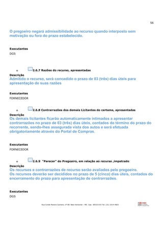 56
Rua Conde Pereira Carneiro, nº 80. Belo Horizonte – MG Cep: 30510-010 Tel: (31) 3314-4603
O pregoeiro negará admissibilidade ao recurso quando interposto sem
motivação ou fora do prazo estabelecido.
Executantes
DGS
o 2.6.7 Razões do recurso, apresentadas
Descrição
Admitido o recurso, será concedido o prazo de 03 (três) dias úteis para
apresentação de suas razões
Executantes
FORNECEDOR
o 2.6.8 Contrarrazões dos demais Licitantes do certame, apresentadas
Descrição
Os demais licitantes ficarão automaticamente intimados a apresentar
contrarrazões no prazo de 03 (três) dias úteis, contados do término do prazo do
recorrente, sendo-lhes assegurada vista dos autos e será efetuada
obrigatoriamente através do Portal de Compras.
Executantes
FORNECEDOR
o 2.6.9 "Parecer" do Pregoeiro, em relação ao recurso ,impetrado
Descrição
Os recursos e contrarrazões de recurso serão avaliados pelo pregoeiro.
Os recursos deverão ser decididos no prazo de 5 (cinco) dias úteis, contados do
encerramento do prazo para apresentação de contrarrazões.
Executantes
DGS
 