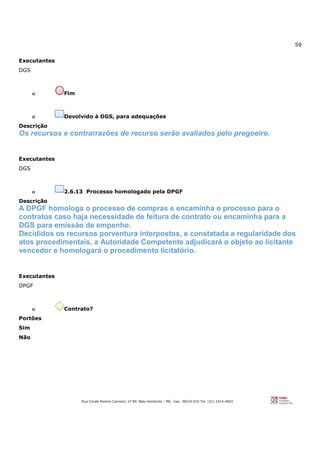 59
Rua Conde Pereira Carneiro, nº 80. Belo Horizonte – MG Cep: 30510-010 Tel: (31) 3314-4603
Executantes
DGS
o Fim
o Devolvido à DGS, para adequações
Descrição
Os recursos e contrarrazões de recurso serão avaliados pelo pregoeiro.
Executantes
DGS
o 2.6.13 Processo homologado pela DPGF
Descrição
A DPGF homologa o processo de compras e encaminha o processo para o
contratos caso haja necessidade de feitura de contrato ou encaminha para a
DGS para emissão de empenho.
Decididos os recursos porventura interpostos, e constatada a regularidade dos
atos procedimentais, a Autoridade Competente adjudicará o objeto ao licitante
vencedor e homologará o procedimento licitatório.
Executantes
DPGF
o Contrato?
Portões
Sim
Não
 