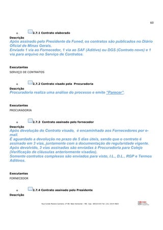 60
Rua Conde Pereira Carneiro, nº 80. Belo Horizonte – MG Cep: 30510-010 Tel: (31) 3314-4603
o 2.7.1 Contrato elaborado
Descrição
Após assinado pelo Presidente da Funed, os contratos são publicados no Diário
Oficial de Minas Gerais.
Enviado 1 via ao Fornecedor, 1 via ao SAF (Aditivo) ou DGS (Contrato novo) e 1
via para arquivo no Serviço de Contratos.
Executantes
SERVIÇO DE CONTRATOS
o 2.7.2 Contrato visado pela Procuradoria
Descrição
Procuradoria realiza uma análise do processo e emite “Parecer”.
Executantes
PROCURADORIA
o 2.7.3 Contrato assinado pelo fornecedor
Descrição
Após devolução do Contrato visado, é encaminhado aos Fornecedores por e-
mail.
É aguardado a devolução no prazo de 5 dias úteis, sendo que o contrato é
assinado em 3 vias, juntamente com a documentação de regularidade vigente.
Após devolvido, 3 vias assinadas são enviadas à Procuradoria para Cotejo
(Verificação de cláusulas anteriormente visadas).
Somente contratos complexos são enviados para visto, I.L., D.L., RGP e Termos
Aditivos.
Executantes
FORNECEDOR
o 2.7.4 Contrato assinado pelo Presidente
Descrição
 
