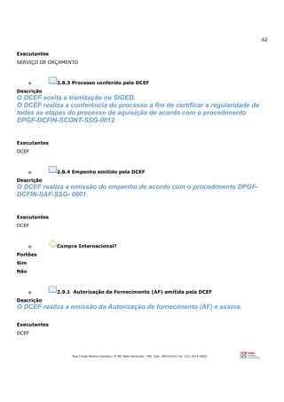 62
Rua Conde Pereira Carneiro, nº 80. Belo Horizonte – MG Cep: 30510-010 Tel: (31) 3314-4603
Executantes
SERVIÇO DE ORÇAMENTO
o 2.8.3 Processo conferido pela DCEF
Descrição
O DCEF aceita a tramitação no SIGED.
O DCEF realiza a conferência do processo a fim de certificar a regularidade de
todas as etapas do processo de aquisição de acordo com o procedimento
DPGF-DCFIN-SCONT-SSG-0012.
Executantes
DCEF
o 2.8.4 Empenho emitido pela DCEF
Descrição
O DCEF realiza a emissão do empenho de acordo com o procedimento DPGF-
DCFIN-SAF-SSG- 0001.
Executantes
DCEF
o Compra Internacional?
Portões
Sim
Não
o 2.9.1 Autorização de Fornecimento (AF) emitida pela DCEF
Descrição
O DCEF realiza a emissão da Autorização de fornecimento (AF) e assina.
Executantes
DCEF
 