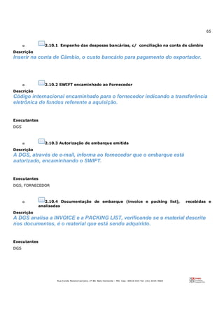65
Rua Conde Pereira Carneiro, nº 80. Belo Horizonte – MG Cep: 30510-010 Tel: (31) 3314-4603
o 2.10.1 Empenho das despesas bancárias, c/ conciliação na conta de câmbio
Descrição
Inserir na conta de Cãmbio, o custo bancário para pagamento do exportador.
o 2.10.2 SWIFT encaminhado ao Fornecedor
Descrição
Código internacional encaminhado para o fornecedor indicando a transferência
eletrônica de fundos referente a aquisição.
Executantes
DGS
o 2.10.3 Autorização de embarque emitida
Descrição
A DGS, através de e-mail, informa ao fornecedor que o embarque está
autorizado, encaminhando o SWIFT.
Executantes
DGS, FORNECEDOR
o 2.10.4 Documentação de embarque (invoice e packing list), recebidas e
analisadas
Descrição
A DGS analisa a INVOICE e a PACKING LIST, verificando se o material descrito
nos documentos, é o material que está sendo adquirido.
Executantes
DGS
 