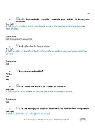 66
Rua Conde Pereira Carneiro, nº 80. Belo Horizonte – MG Cep: 30510-010 Tel: (31) 3314-4603
o 2.10.5 Documentação conferida, repassada para análise do Despachante
Aduaneiro
Descrição
A DGS após analisar a documentação, encaminha ao despachante aduaneiro
para análise.
Executantes
DGS, DESPACHANTE ADUANEIRO
o 2.10.6 Classificação fiscal analisada
Descrição
A DGS analisa a classificação fiscal e verifica se o licenciamento é automático
ou não.
Executantes
DGS
o Licenciamento automático?
Portões
Sim
Não
o 2.11.1 Solicitado "Registro de LI prévia ao embarque"
Descrição
A DGS solicita a LI prévia ao Despachante Aduaneiro por e-mail.
Executantes
DGS
o 2.11.2 LI (Licença para importar) encaminhada ao representante do exportador
Descrição
A DGS encaminha a LI ao agente de carga.
 