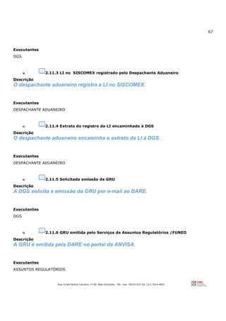 67
Rua Conde Pereira Carneiro, nº 80. Belo Horizonte – MG Cep: 30510-010 Tel: (31) 3314-4603
Executantes
DGS
o 2.11.3 LI no SISCOMEX registrado pelo Despachante Aduaneiro
Descrição
O despachante aduaneiro registra a LI no SISCOMEX.
Executantes
DESPACHANTE ADUANEIRO
o 2.11.4 Extrato do registro da LI encaminhado à DGS
Descrição
O despachante aduaneiro encaminha o extrato da LI à DGS.
Executantes
DESPACHANTE ADUANEIRO
o 2.11.5 Solicitada emissão de GRU
Descrição
A DGS solicita a emissão da GRU por e-mail ao DARE.
Executantes
DGS
o 2.11.6 GRU emitida pelo Serviços de Assuntos Regulatórios /FUNED
Descrição
A GRU é emitida pela DARE no portal da ANVISA.
Executantes
ASSUNTOS REGULATÓRIOS
 