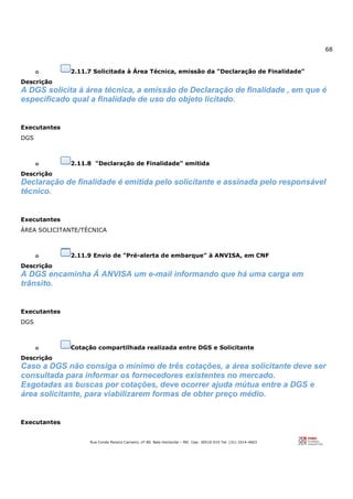 68
Rua Conde Pereira Carneiro, nº 80. Belo Horizonte – MG Cep: 30510-010 Tel: (31) 3314-4603
o 2.11.7 Solicitada à Área Técnica, emissão da "Declaração de Finalidade"
Descrição
A DGS solicita à área técnica, a emissão de Declaração de finalidade , em que é
especificado qual a finalidade de uso do objeto licitado.
Executantes
DGS
o 2.11.8 "Declaração de Finalidade" emitida
Descrição
Declaração de finalidade é emitida pelo solicitante e assinada pelo responsável
técnico.
Executantes
ÁREA SOLICITANTE/TÉCNICA
o 2.11.9 Envio de "Pré-alerta de embarque" à ANVISA, em CNF
Descrição
A DGS encaminha Á ANVISA um e-mail informando que há uma carga em
trânsito.
Executantes
DGS
o Cotação compartilhada realizada entre DGS e Solicitante
Descrição
Caso a DGS não consiga o mínimo de três cotações, a área solicitante deve ser
consultada para informar os fornecedores existentes no mercado.
Esgotadas as buscas por cotações, deve ocorrer ajuda mútua entre a DGS e
área solicitante, para viabilizarem formas de obter preço médio.
Executantes
 