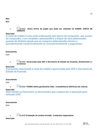 73
Rua Conde Pereira Carneiro, nº 80. Belo Horizonte – MG Cep: 30510-010 Tel: (31) 3314-4603
Não
Sim
o 2.14.2 Outra forma de pagto que pode ser utilizada na FUNED: CARTA DE
CRÉDITO
Descrição
A carta de crédito é uma carta endereçada pelo banco do comprador, aos custos
do comprador, a um vendedor, autorizando-o a dispor de uma determinada
quantia de dinheiro desde que se cumpram determinados termos e
providenciando condicionalmente ou incondicionalmente o pagamento.
Executantes
DGS
o 2.14.3 Gerenciado pelo SAF e Secretaria do Estado da Fazenda, diretamente c/
os bancos
Descrição
O processo relacionado à carta de crédito é gerenciado pelo SAF e Secretaria do
Estado da Fazenda.
Executantes
DGS
o 2.14.4 FUNED utiliza geralmente CAD / transferência eletrônica de valores
Descrição
DGS remete ao Financeiro os documentos que comprovam a aquisição para
emissão CAD.
Executantes
DGS
o 2.14.5 Prestação de contas enviada à empresa responsável
Descrição
 